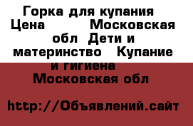 Горка для купания › Цена ­ 250 - Московская обл. Дети и материнство » Купание и гигиена   . Московская обл.